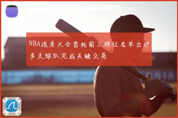 NBA选秀大会首轮前三顺位名单出炉多支球队完成关键交易