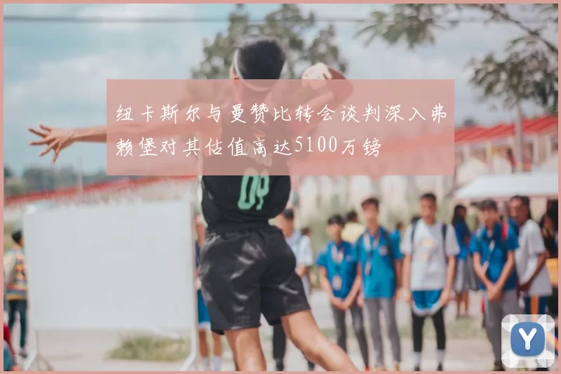 纽卡斯尔与曼赞比转会谈判深入弗赖堡对其估值高达5100万镑