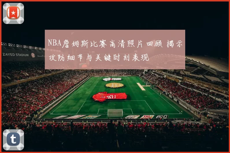 NBA詹姆斯比赛高清照片回顾 揭示攻防细节与关键时刻表现