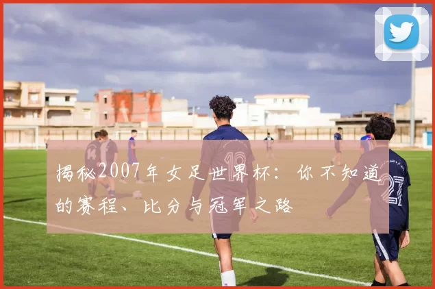 揭秘2007年女足世界杯：你不知道的赛程、比分与冠军之路
