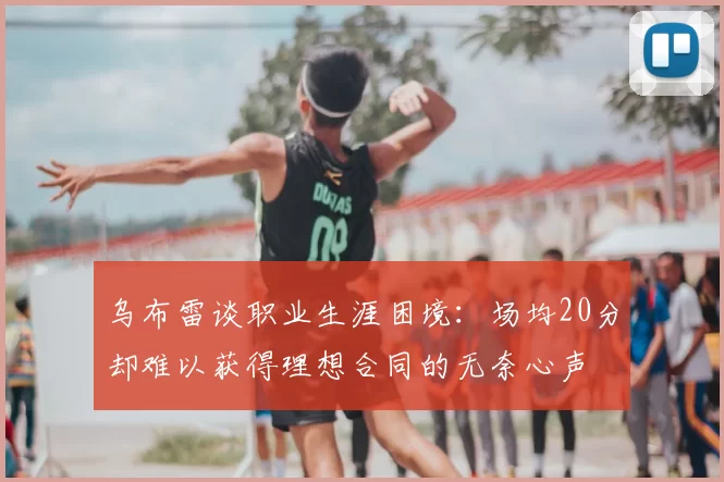 乌布雷谈职业生涯困境:场均20分却难以获得理想合同的无奈心声