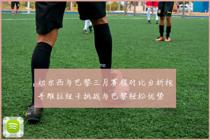 切尔西与巴黎三月赛程对比分析枪手维拉纽卡挑战与巴黎轻松优势