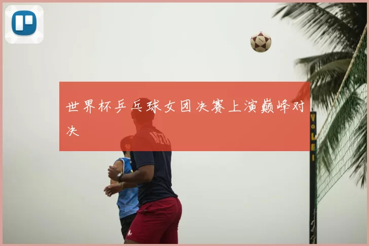 世界杯乒乓球女团决赛上演巅峰对决
