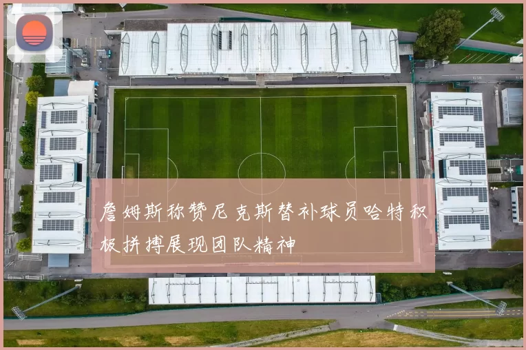詹姆斯称赞尼克斯替补球员哈特积极拼搏展现团队精神