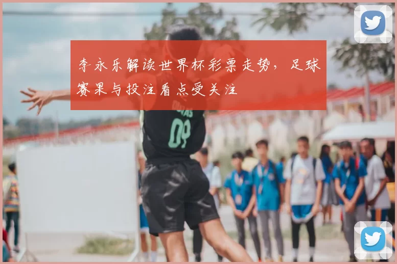 李永乐解读世界杯彩票走势,足球赛果与投注看点受关注