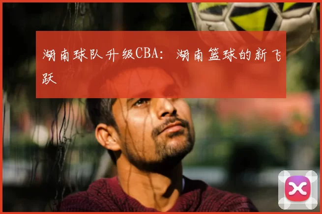 湖南球队升级CBA：湖南篮球的新飞跃