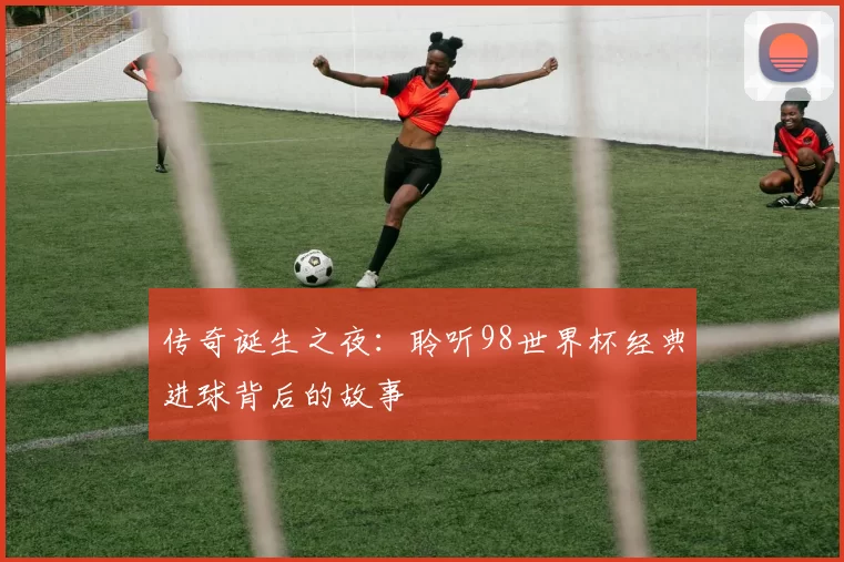 传奇诞生之夜：聆听98世界杯经典进球背后的故事