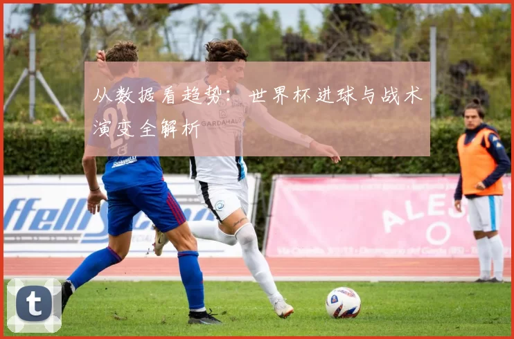从数据看趋势：世界杯进球与战术演变全解析