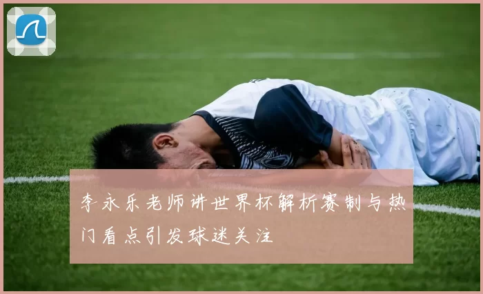 李永乐老师讲世界杯解析赛制与热门看点引发球迷关注