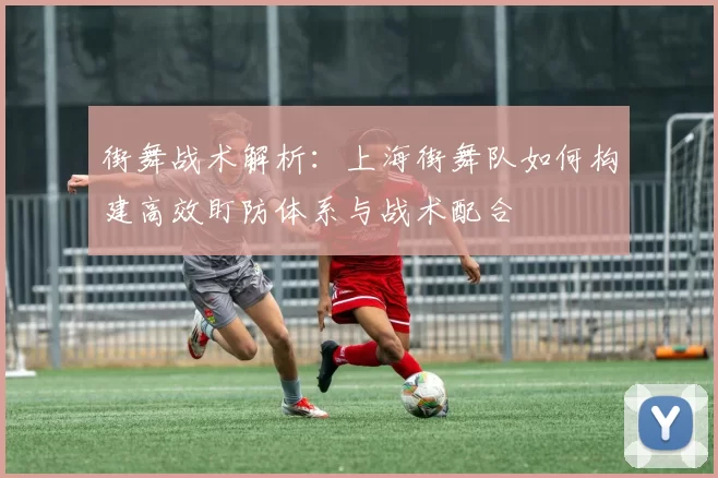 街舞战术解析:上海街舞队如何构建高效盯防体系与战术配合