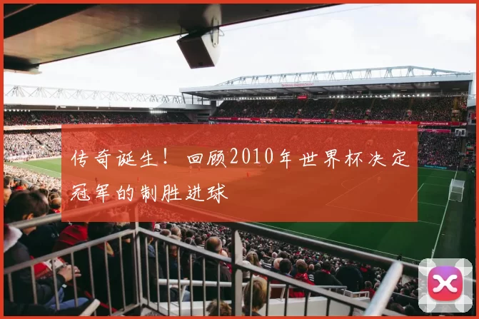传奇诞生！回顾2010年世界杯决定冠军的制胜进球