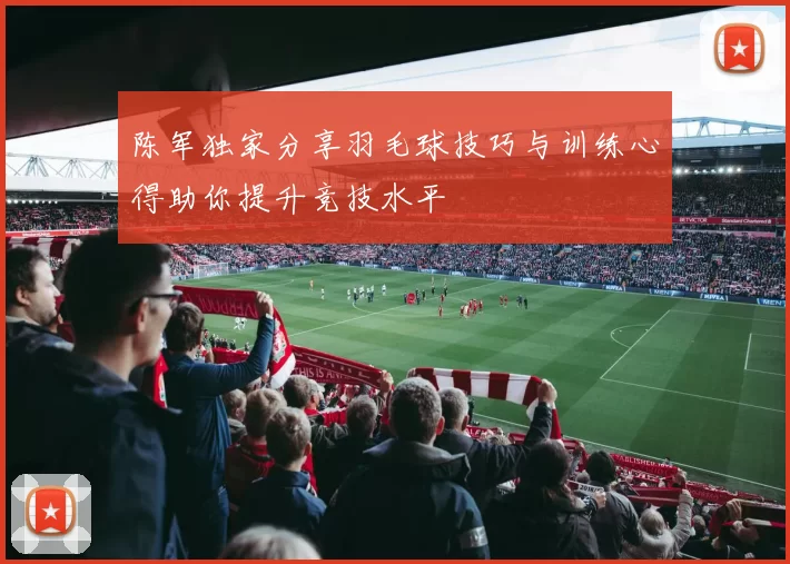 陈军独家分享羽毛球技巧与训练心得助你提升竞技水平