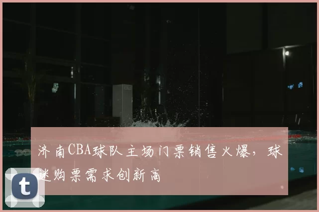 济南CBA球队主场门票销售火爆,球迷购票需求创新高