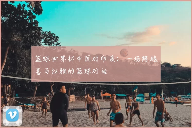 篮球世界杯中国对印度:一场跨越喜马拉雅的篮球对话