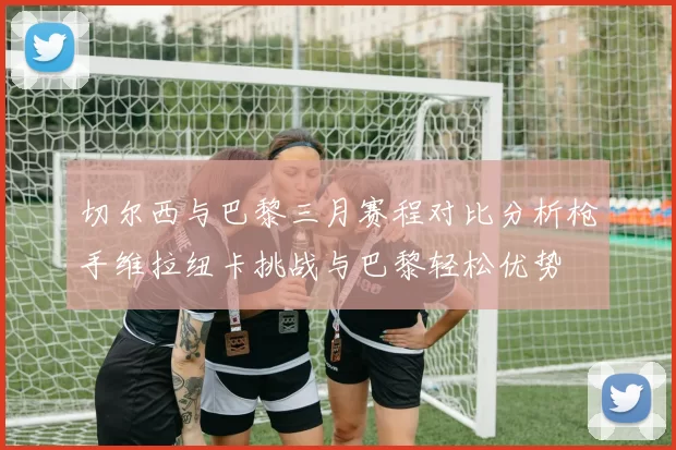 切尔西与巴黎三月赛程对比分析枪手维拉纽卡挑战与巴黎轻松优势