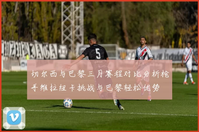 切尔西与巴黎三月赛程对比分析枪手维拉纽卡挑战与巴黎轻松优势
