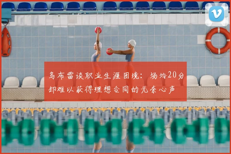乌布雷谈职业生涯困境:场均20分却难以获得理想合同的无奈心声