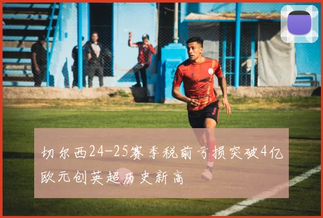 切尔西24-25赛季税前亏损突破4亿欧元创英超历史新高