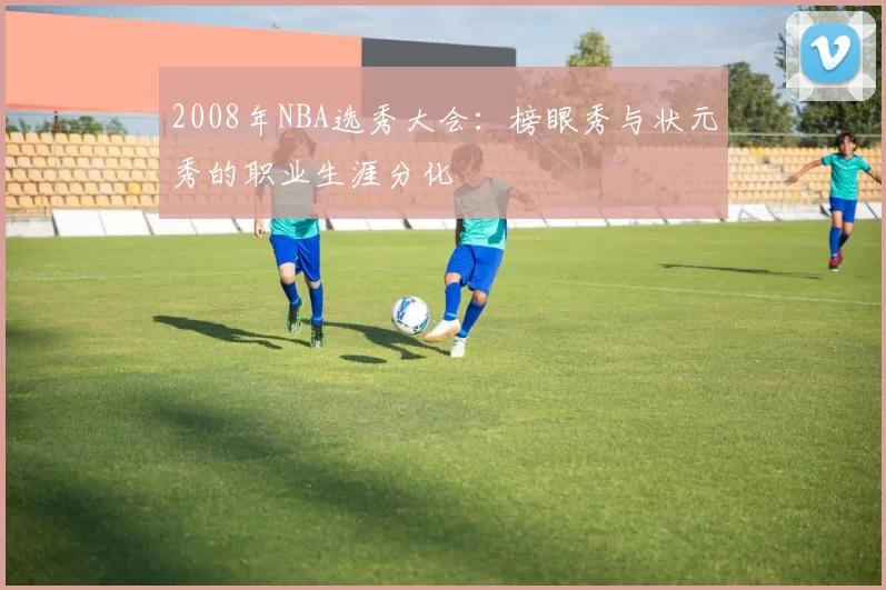 2008年NBA选秀大会:榜眼秀与状元秀的职业生涯分化