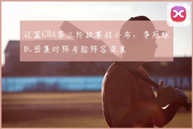 辽篮CBA第三阶段赛程公布,争冠球队密集对阵考验阵容深度