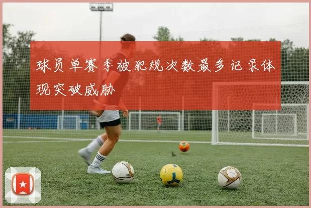球员单赛季被犯规次数最多记录体现突破威胁