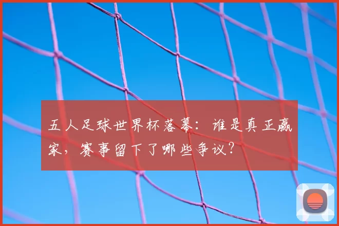 五人足球世界杯落幕:谁是真正赢家,赛事留下了哪些争议?