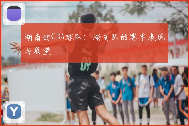 湖南的CBA球队：湖南队的赛季表现与展望