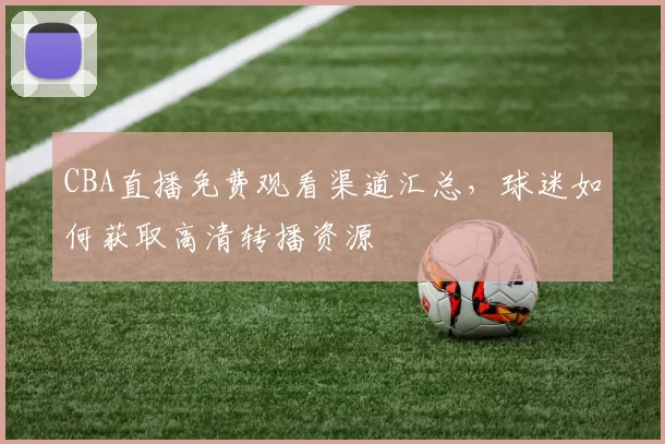 CBA直播免费观看渠道汇总,球迷如何获取高清转播资源