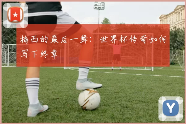 梅西的最后一舞：世界杯传奇如何写下终章