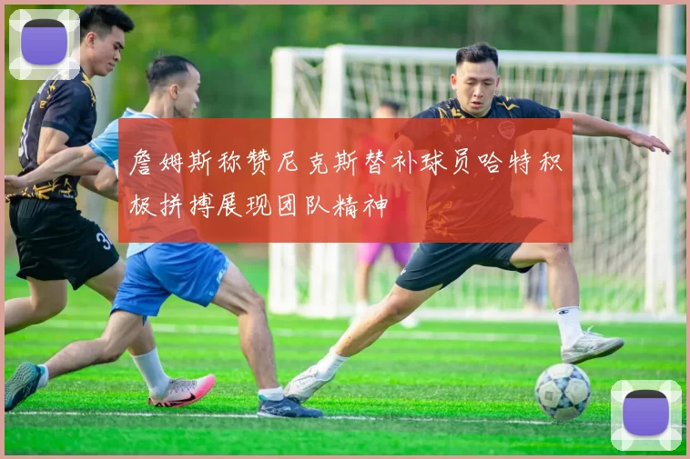 詹姆斯称赞尼克斯替补球员哈特积极拼搏展现团队精神