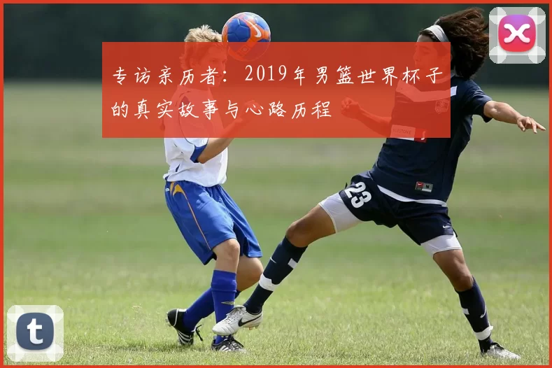 专访亲历者:2019年男篮世界杯子的真实故事与心路历程