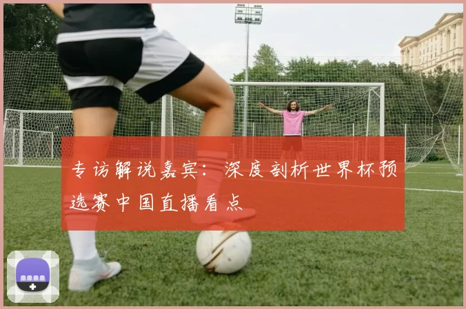 专访解说嘉宾:深度剖析世界杯预选赛中国直播看点