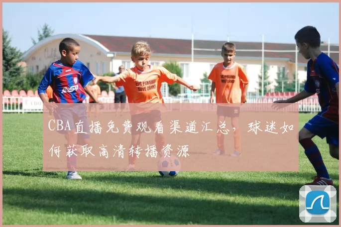 CBA直播免费观看渠道汇总,球迷如何获取高清转播资源
