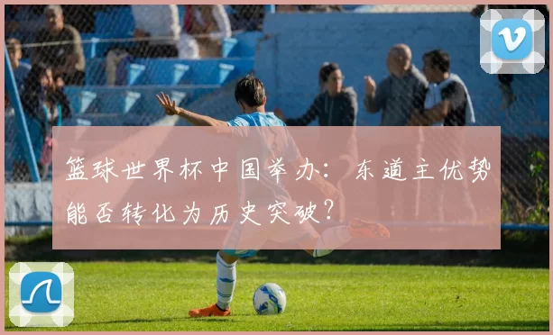 篮球世界杯中国举办:东道主优势能否转化为历史突破?