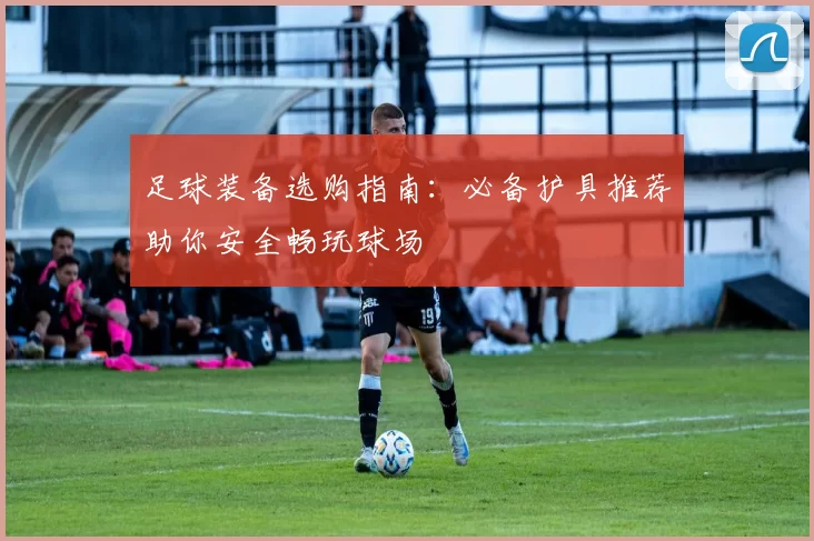 足球装备选购指南：必备护具推荐助你安全畅玩球场