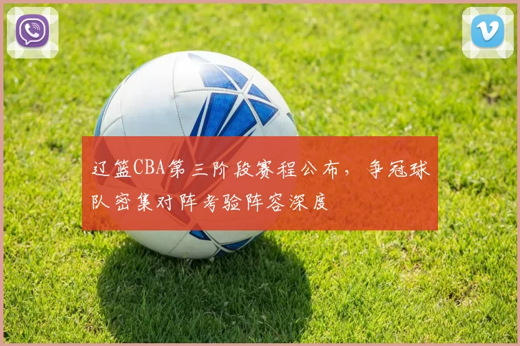 辽篮CBA第三阶段赛程公布,争冠球队密集对阵考验阵容深度