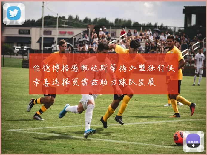 伦德博格感慨达斯蒂梅加盟独行侠幸喜选择莫雷兹助力球队发展