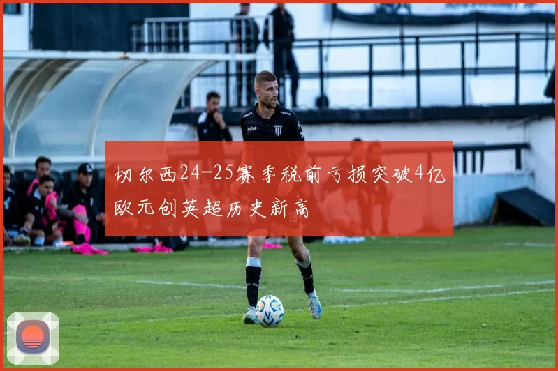 切尔西24-25赛季税前亏损突破4亿欧元创英超历史新高