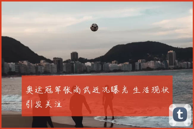 奥运冠军张尚武近况曝光 生活现状引发关注