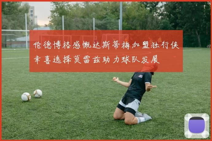 伦德博格感慨达斯蒂梅加盟独行侠幸喜选择莫雷兹助力球队发展