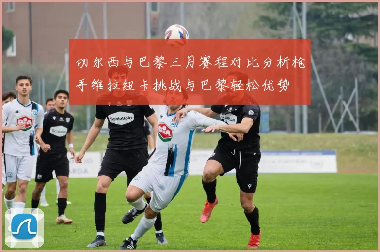 切尔西与巴黎三月赛程对比分析枪手维拉纽卡挑战与巴黎轻松优势