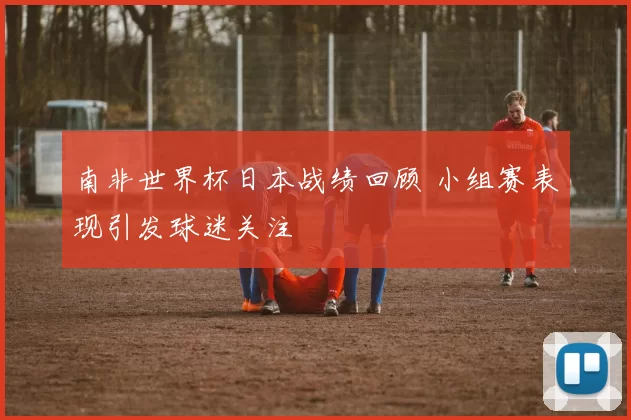 南非世界杯日本战绩回顾 小组赛表现引发球迷关注