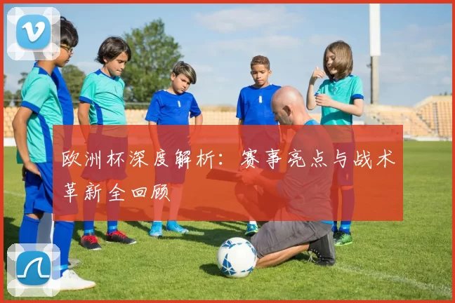 欧洲杯深度解析:赛事亮点与战术革新全回顾