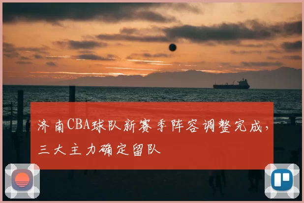 济南CBA球队新赛季阵容调整完成,三大主力确定留队