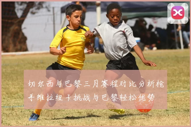 切尔西与巴黎三月赛程对比分析枪手维拉纽卡挑战与巴黎轻松优势