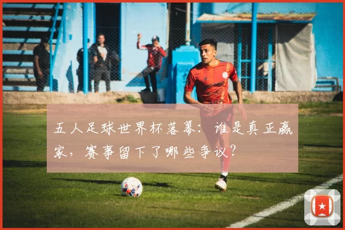 五人足球世界杯落幕:谁是真正赢家,赛事留下了哪些争议?
