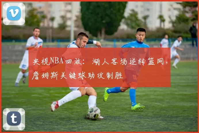 央视NBA回放:湖人客场逆转篮网,詹姆斯关键球助攻制胜