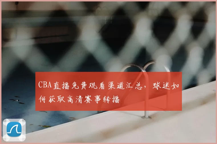 CBA直播免费观看渠道汇总，球迷如何获取高清赛事转播