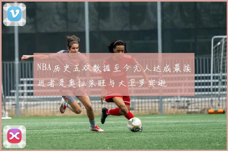 NBA历史五双数据至今无人达成最接近者是奥拉朱旺与大卫罗宾逊
