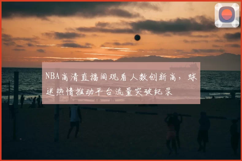NBA高清直播间观看人数创新高,球迷热情推动平台流量突破纪录